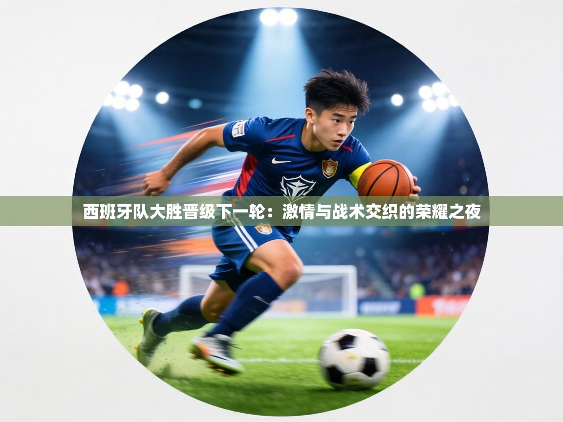 西班牙队大胜晋级下一轮:激情与战术交织的荣耀之夜 第1张